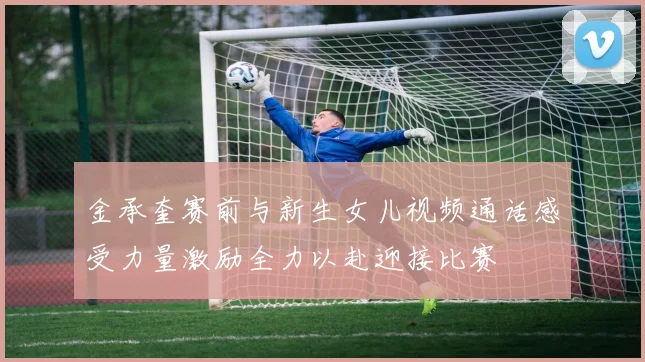 金承奎赛前与新生女儿视频通话感受力量激励全力以赴迎接比赛