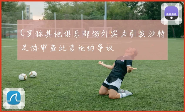 C罗称其他俱乐部场外实力引发沙特足协审查此言论的争议