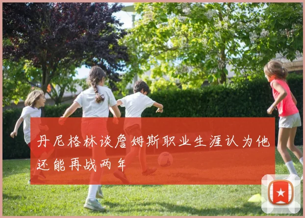 丹尼格林谈詹姆斯职业生涯认为他还能再战两年
