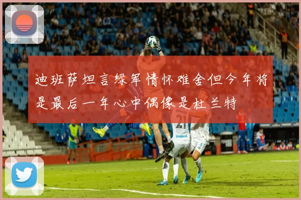 迪班萨坦言绿军情怀难舍但今年将是最后一年心中偶像是杜兰特