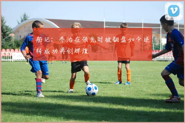 船记：乔治在领先时被翻盘如今逆转成功再创辉煌