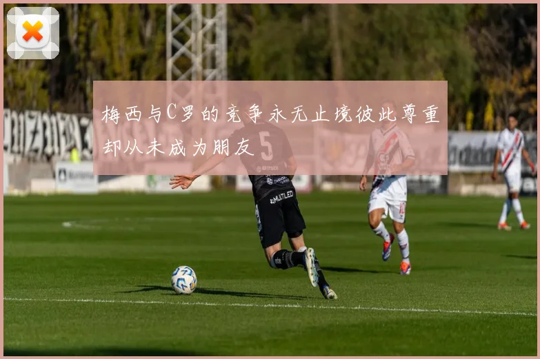 梅西与C罗的竞争永无止境彼此尊重却从未成为朋友