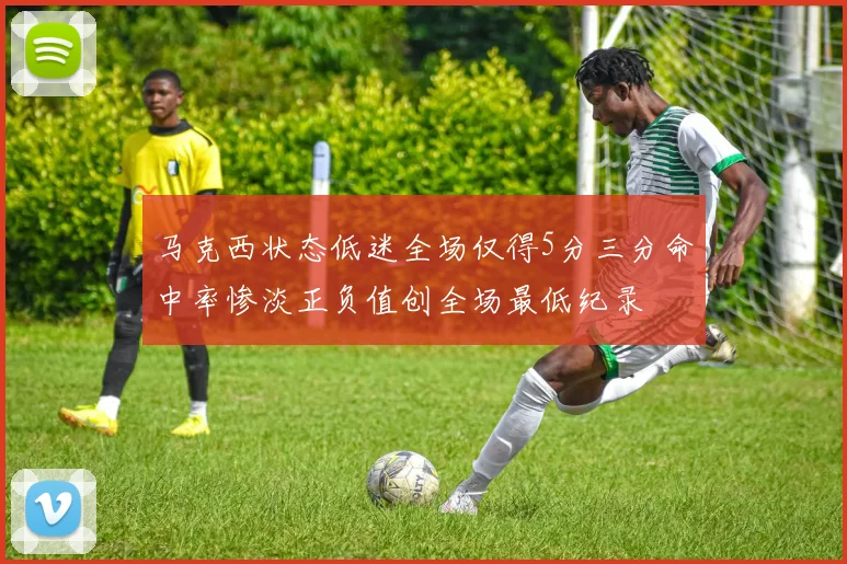 马克西状态低迷全场仅得5分三分命中率惨淡正负值创全场最低纪录