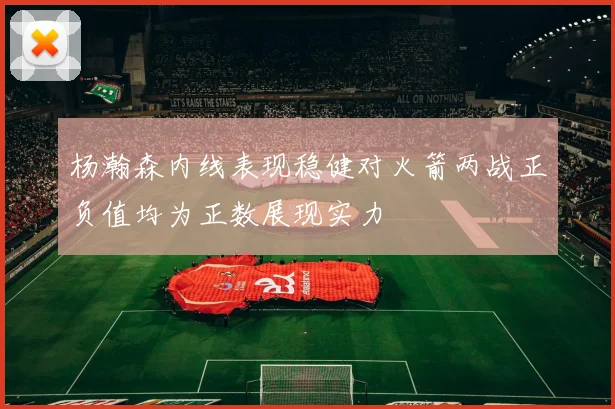 杨瀚森内线表现稳健对火箭两战正负值均为正数展现实力
