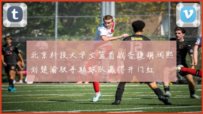 北京科技大学女篮首战告捷胡润熙刘楚渝联手助球队赢得开门红