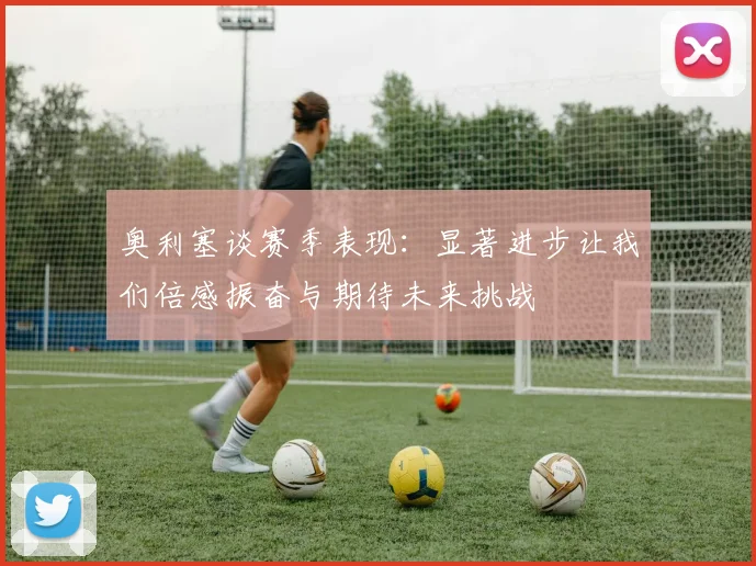 奥利塞谈赛季表现：显著进步让我们倍感振奋与期待未来挑战