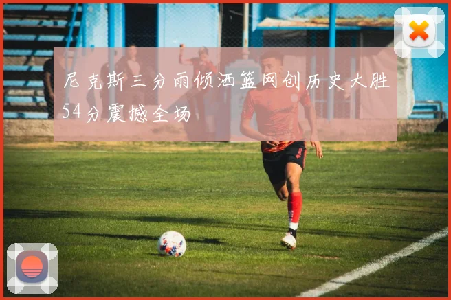 尼克斯三分雨倾洒篮网创历史大胜54分震撼全场