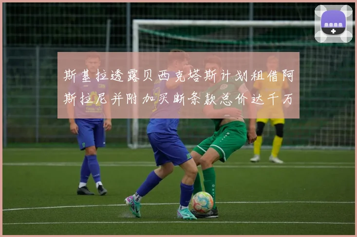 斯基拉透露贝西克塔斯计划租借阿斯拉尼并附加买断条款总价达千万级别