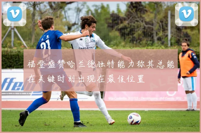 福登盛赞哈兰德独特能力称其总能在关键时刻出现在最佳位置