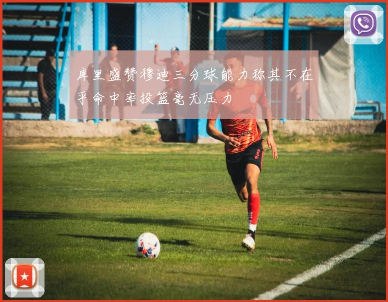 库里盛赞穆迪三分球能力称其不在乎命中率投篮毫无压力