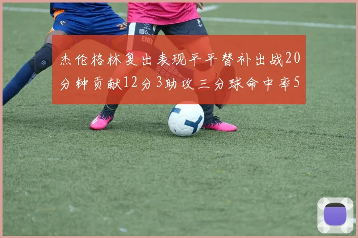 杰伦格林复出表现平平替补出战20分钟贡献12分3助攻三分球命中率50