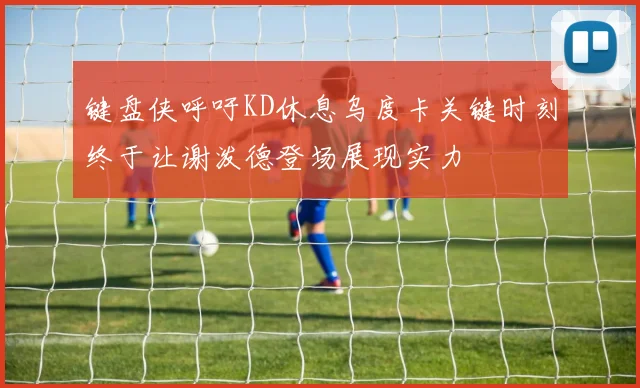 键盘侠呼吁KD休息乌度卡关键时刻终于让谢泼德登场展现实力