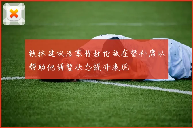 铁林建议活塞将杜伦放在替补席以帮助他调整状态提升表现
