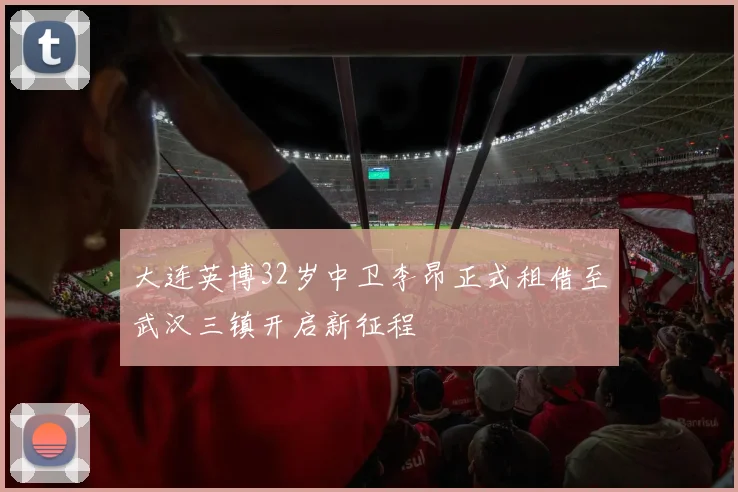 大连英博32岁中卫李昂正式租借至武汉三镇开启新征程
