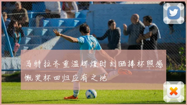 马特拉齐重温辉煌时刻晒捧杯照感慨奖杯回归应有之地