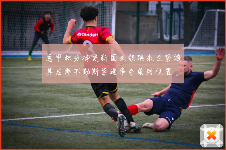 意甲积分榜更新国米领跑米兰紧随其后那不勒斯紧逼争夺前列位置