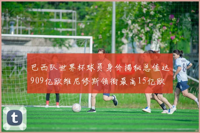 巴西队世界杯球员身价揭秘总值达909亿欧维尼修斯领衔最高15亿欧
